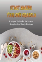 Start Making Your Own Granola: Recipes To Make At Home, Simple And Tasty Recipes: How To Cook Perfect Granola B098RWTQCC Book Cover