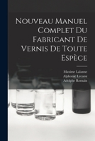 Nouveau Manuel Complet Du Fabricant de Vernis de Toute Esp�ce: Comprenant Une �tude G�n�rale Raisonn�e Des Mati�res Enthant Dans La Pr�paration Des Vernis; La Fabrication Et La Composition Des Vernis  1018423001 Book Cover