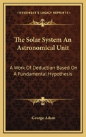 The Solar System: An Astronomical Unit: A Work of Deduction Based On a Fundamental Hypothesis 1019107227 Book Cover