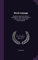 Word-coinage: Being An Inquiry Into Recent Neologisms, Also A Brief Study Of Literary Style, Slang, And Provincialisms 1016645546 Book Cover