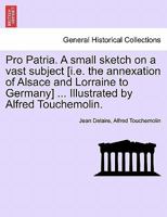 Pro Patria. A small sketch on a vast subject [i.e. the annexation of Alsace and Lorraine to Germany] ... Illustrated by Alfred Touchemolin. 1241226091 Book Cover