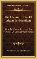 The Life and Times of Alexander Hamilton, Aide-De-Camp, Secretary, and Minister of General Washingto 0548472092 Book Cover
