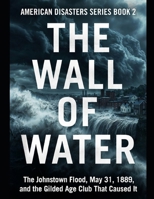 The Wall of Water: The Johnstown Flood, May 31, 1889, and the Gilded Age Club That Caused It Series Name: American Disasters Series Number: Book 2 B0HD9KMHCW Book Cover