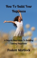 How To Build Your Happiness: A Step-By-Step Guide To Building Lasting Happiness B0C91KG75Y Book Cover
