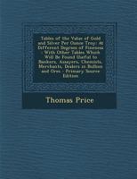Tables of the Value of Gold and Silver Per Ounce Troy: At Different Degrees of Fineness : With Other Tables Which Will Be Found Useful to Bankers, ... Dealers in Bullion and Ores 1295696797 Book Cover
