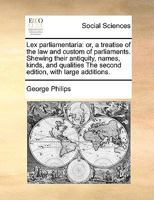 Lex Parliamentaria: Or, a Treatise of the law and Custom of Parliaments. Shewing Their Antiquity, Names, Kinds, and Qualities The Second Edition, With Large Additions 117099962X Book Cover
