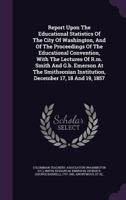 Report Upon The Educational Statistics Of The City Of Washington, And Of The Proceedings Of The Educational Convention, With The Lectures Of R.m. Smith And G.b. Emerson At The Smithsonian Institution, 1245978306 Book Cover