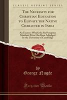 The Necessity for Christian Education to Elevate the Native Character in India: An Essay to Which the Sir Peregrine Maitland Prize Has Been Adjudged by the University of Cambridge 1333961936 Book Cover