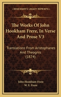 The Works Of John Hookham Frere, In Verse And Prose V3: Translations From Aristophanes And Theognis 0548731632 Book Cover