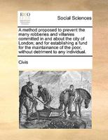 A method proposed to prevent the many robberies and villanies committed in and about the city of London; and for establishing a fund for the ... poor, without detriment to any individual. 1140990284 Book Cover