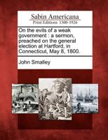 On the evils of a weak government. A sermon, preached on the general election at Hartford, in Connecticut, May 8, 1800. By John Smalley, A.M. Pastor of a church in Berlin. 1275772269 Book Cover