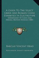 A Guide To The Select Greek And Roman Coins Exhibited In Electrotype: Department Of Coins And Medals, British Museum 1164529552 Book Cover