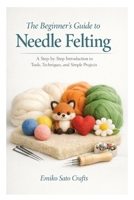 The Beginner’s Guide to Needle Felting: A Step-by-Step Introduction to Tools, Techniques, and Simple Projects B0GNDMF1WL Book Cover