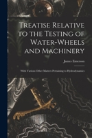 Treatise Relative to the Testing of Water-Wheels and Machinery with Various Other Matters Pertaining to Hydrodynamics 1017982872 Book Cover