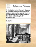 A vindication of the licensed chapels in Scotland; being an answer to the objections exhibited against them, in a letter addressed to the Reverend Mr. Grant at Edinburgh. By Philanthropas. 1140844466 Book Cover