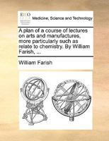 A plan of a course of lectures on arts and manufactures, more particularly such as relate to chemistry. By William Farish, ... 1140973320 Book Cover