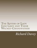 The Sisters of Lady Jane Grey and Their Wicked Grandfather: Being the True Stories of the Strange Lives of Charles Brandon, Duke of Suffolk, and of the Ladies Katherine and Mary Grey, Sisters of Lady  1541320352 Book Cover