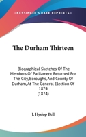 The Durham Thirteen: Biographical Sketches Of The Members Of Parliament Returned For The City, Boroughs, And County Of Durham, At The General Election Of 1874 1437285961 Book Cover