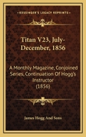 Titan V23, July-December, 1856: A Monthly Magazine, Conjoined Series, Continuation Of Hogg's Instructor 1437353363 Book Cover