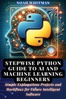 Stepwise Python Guide to AI and Machine Learning Beginners: Simple Explanations Projects and Workflows for Future Intelligent Software B0GV92CHW3 Book Cover