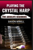 PLAYING THE CRYSTAL HARP FOR ABSOLUTE BEGINNERS: A Step-by-Step Guide to Mastering Soothing Sounds, Healing Tones, and Basic Techniques with No Prior Experience Needed B0F9B74SQM Book Cover
