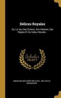 Délices Royales: Ou, Le Jeu Des Échecs, Son Histoire, Ses Règles Et Sa Valeur Morale... 1021264598 Book Cover