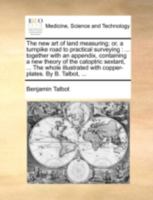 The new art of land measuring; or, a turnpike road to practical surveying: ... together with an appendix, containing a new theory of the catoptric ... with copper-plates. By B. Talbot, ... 1140733591 Book Cover